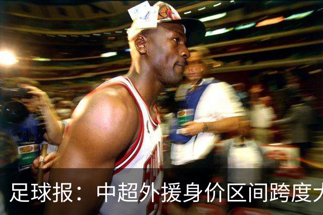 足球报：中超外援身价区间跨度大，对比日韩有量级上的绝对优势